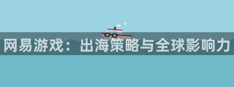 星欧娱乐平台负责人：网易游戏：出海策略与全球影响力